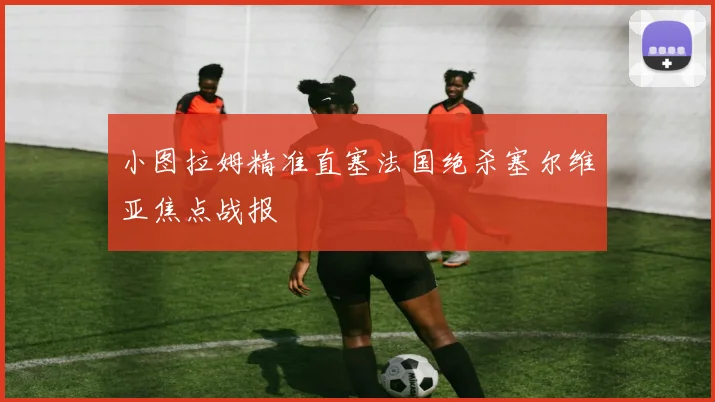 小图拉姆精准直塞法国绝杀塞尔维亚焦点战报