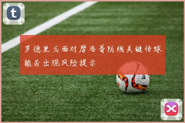 罗德里戈面对摩洛哥防线关键传球能否出现风险提示