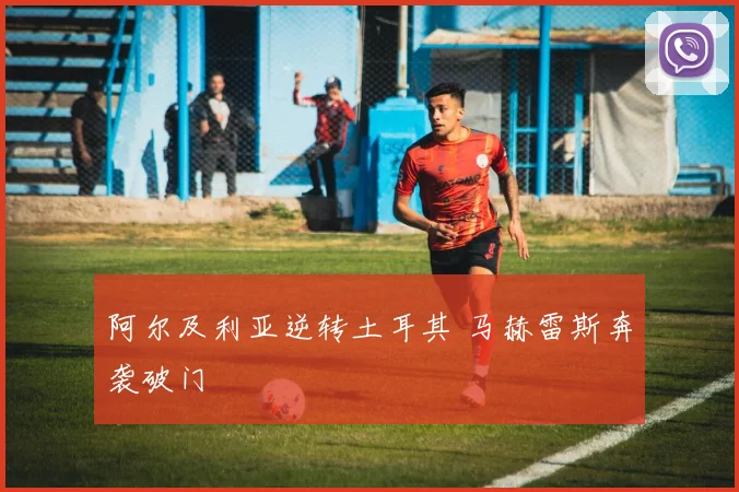 阿尔及利亚逆转土耳其 马赫雷斯奔袭破门