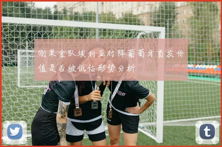 刚果金队埃利亚对阵葡萄牙首发价值是否被低估形势分析