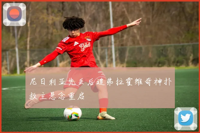 尼日利亚先丢后追弗拉霍维奇神扑救主悬念重启