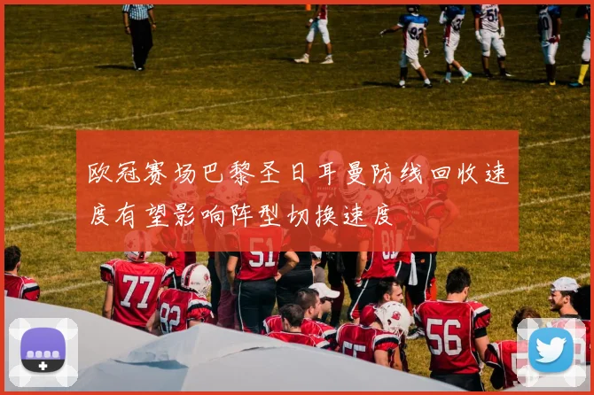 欧冠赛场巴黎圣日耳曼防线回收速度有望影响阵型切换速度