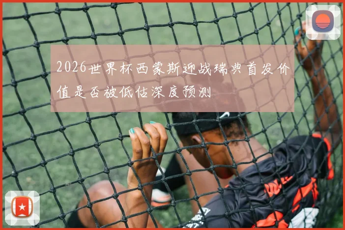 2026世界杯西蒙斯迎战瑞典首发价值是否被低估深度预测