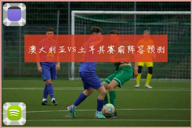 澳大利亚vs土耳其赛前阵容预测