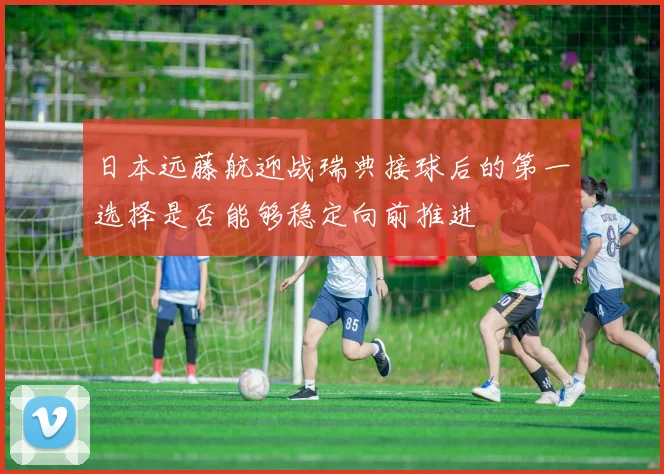 日本远藤航迎战瑞典接球后的第一选择是否能够稳定向前推进