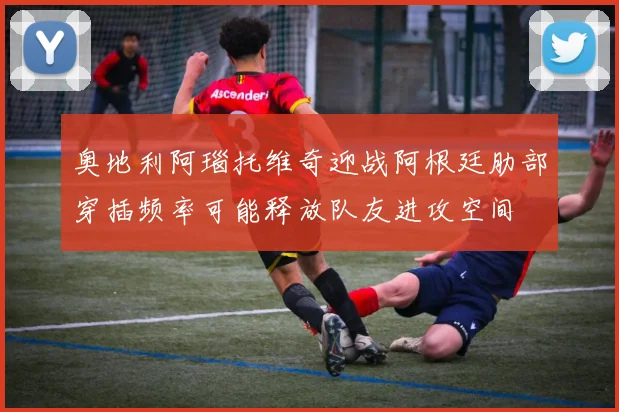 奥地利阿瑙托维奇迎战阿根廷肋部穿插频率可能释放队友进攻空间