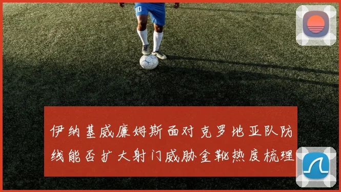 伊纳基威廉姆斯面对克罗地亚队防线能否扩大射门威胁金靴热度梳理