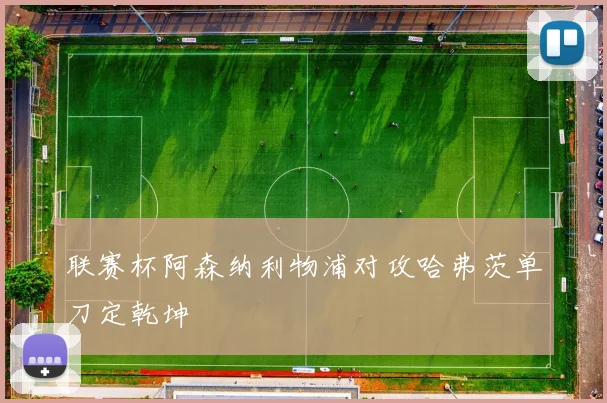 联赛杯阿森纳利物浦对攻哈弗茨单刀定乾坤