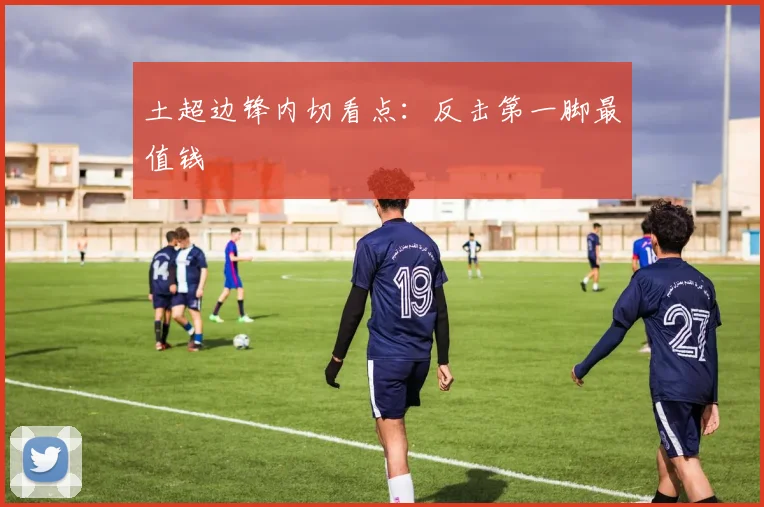 土超边锋内切看点:反击第一脚最值钱
