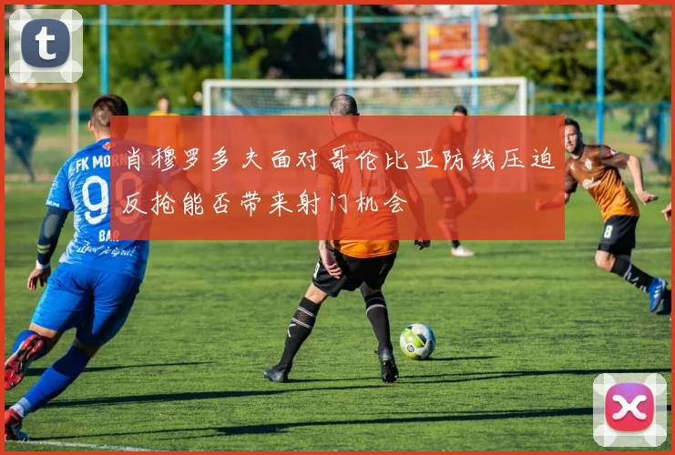 肖穆罗多夫面对哥伦比亚防线压迫反抢能否带来射门机会