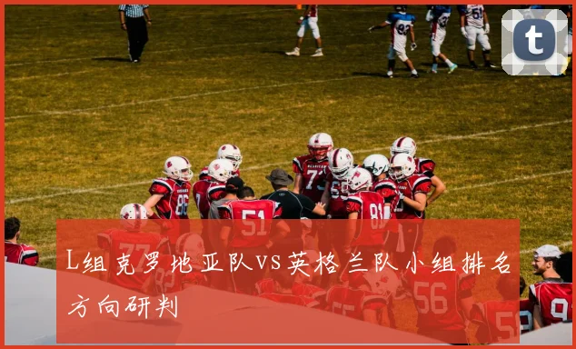L组克罗地亚队vs英格兰队小组排名方向研判