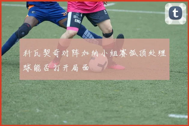 科瓦契奇对阵加纳小组赛弧顶处理球能否打开局面
