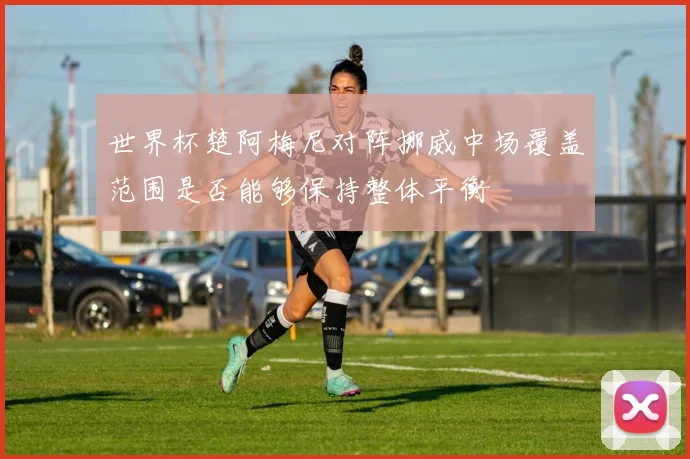 世界杯楚阿梅尼对阵挪威中场覆盖范围是否能够保持整体平衡