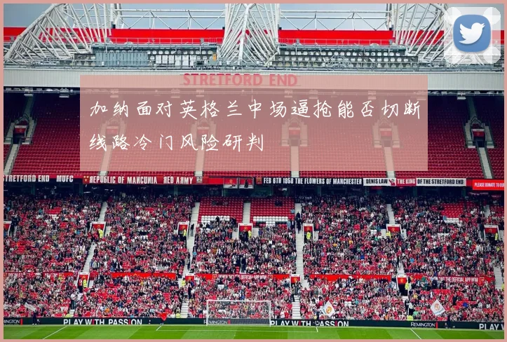 加纳面对英格兰中场逼抢能否切断线路冷门风险研判