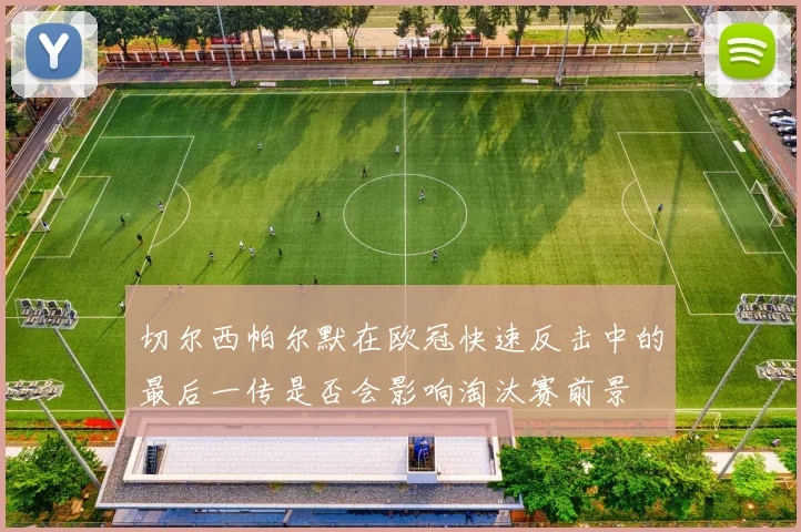 切尔西帕尔默在欧冠快速反击中的最后一传是否会影响淘汰赛前景