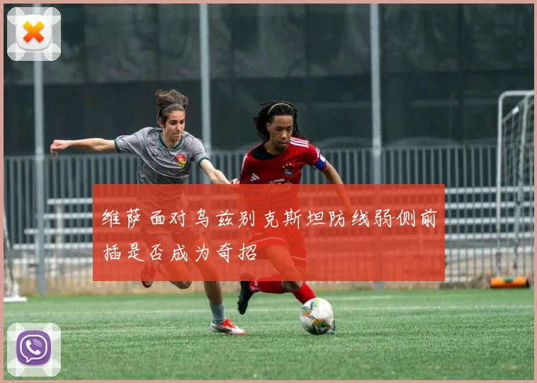 维萨面对乌兹别克斯坦防线弱侧前插是否成为奇招