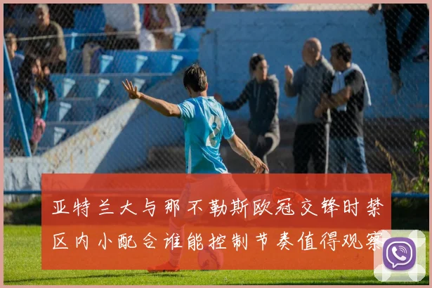亚特兰大与那不勒斯欧冠交锋时禁区内小配合谁能控制节奏值得观察