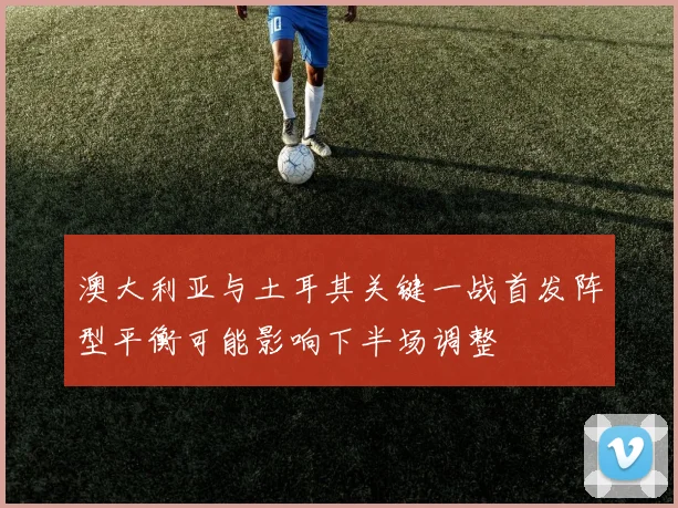 澳大利亚与土耳其关键一战首发阵型平衡可能影响下半场调整