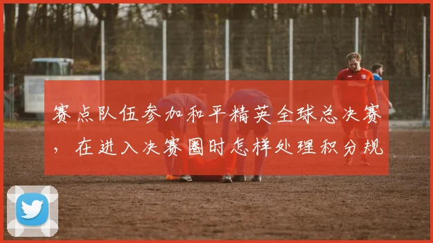 赛点队伍参加和平精英全球总决赛，在进入决赛圈时怎样处理积分规则